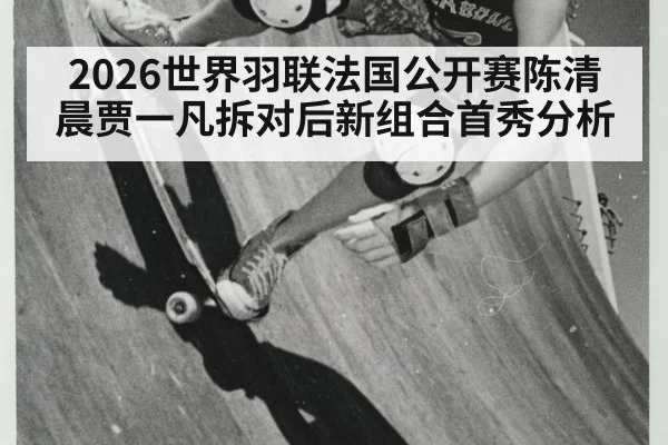 2026世界羽联法国公开赛陈清晨贾一凡拆对后新组合首秀分析